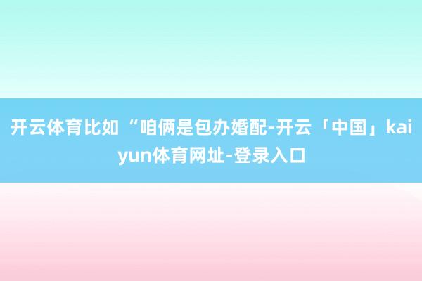 开云体育比如 “咱俩是包办婚配-开云「中国」kaiyun体育网址-登录入口