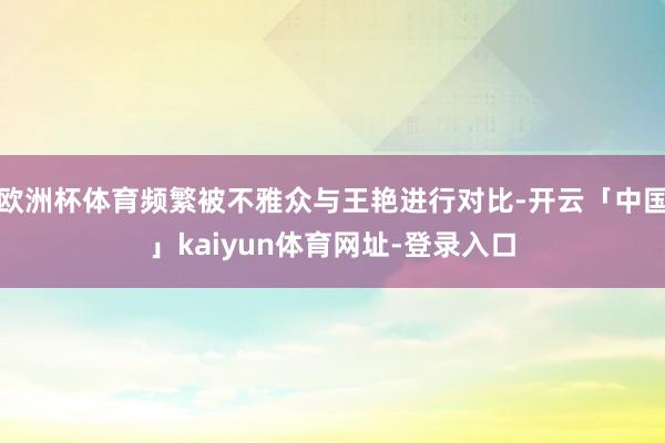 欧洲杯体育频繁被不雅众与王艳进行对比-开云「中国」kaiyun体育网址-登录入口