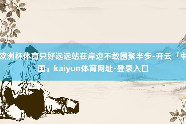 欧洲杯体育只好远远站在岸边不敢围聚半步-开云「中国」kaiyun体育网址-登录入口
