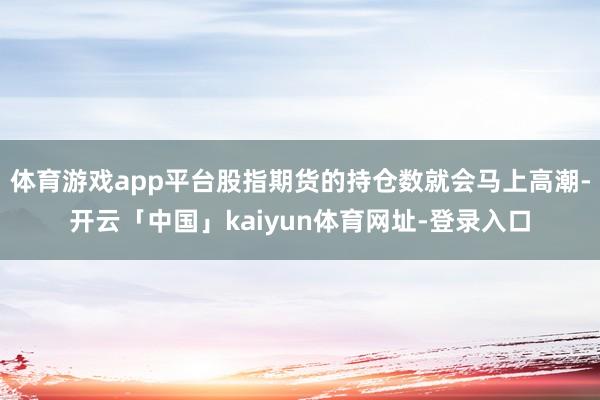 体育游戏app平台股指期货的持仓数就会马上高潮-开云「中国」kaiyun体育网址-登录入口