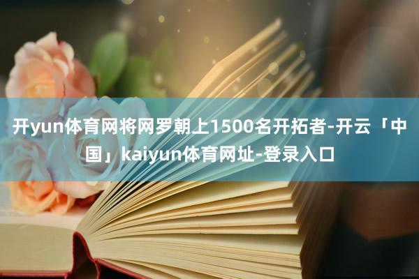 开yun体育网将网罗朝上1500名开拓者-开云「中国」kaiyun体育网址-登录入口