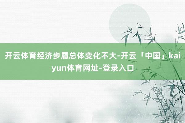 开云体育经济步履总体变化不大-开云「中国」kaiyun体育网址-登录入口