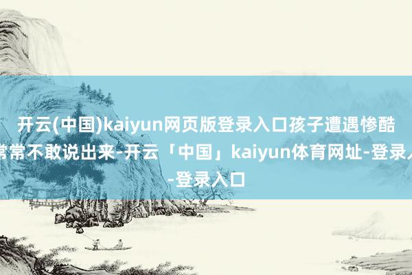 开云(中国)kaiyun网页版登录入口孩子遭遇惨酷后常常不敢说出来-开云「中国」kaiyun体育网址-登录入口