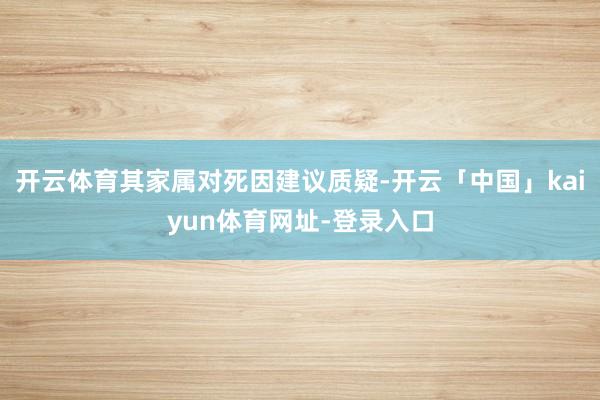 开云体育其家属对死因建议质疑-开云「中国」kaiyun体育网址-登录入口