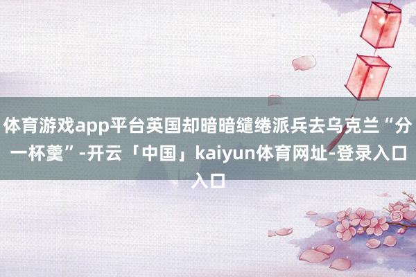 体育游戏app平台英国却暗暗缱绻派兵去乌克兰“分一杯羹”-开云「中国」kaiyun体育网址-登录入口