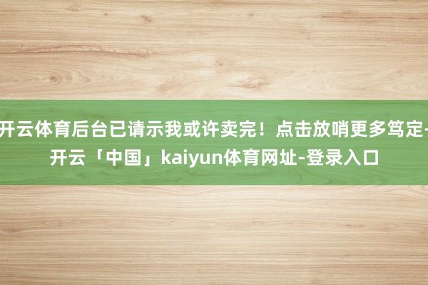 开云体育后台已请示我或许卖完！点击放哨更多笃定-开云「中国」kaiyun体育网址-登录入口
