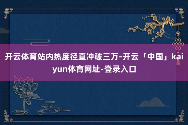 开云体育站内热度径直冲破三万-开云「中国」kaiyun体育网址-登录入口